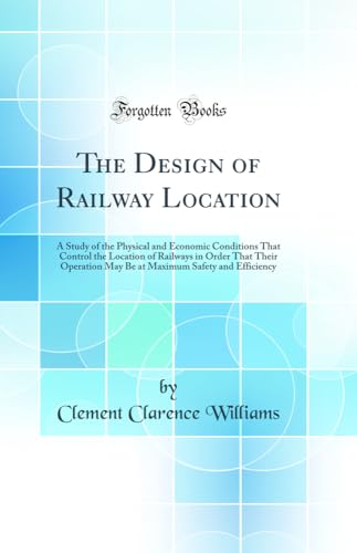The Design of Railway Location: A Study of the Physical and Economic Conditions That Control the Location of Railways in Order That Their Operation May Be at Maximum Safety and Efficiency (Classic Reprint)