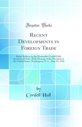 Recent Developments in Foreign Trade: Radio Address by the Honorable Cordell Hull, Secretary of State, With Message of the President of the United States, Washington, D. C., May 25, 1938 (Classic Reprint)