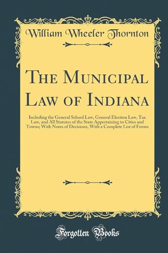 The Municipal Law of Indiana: Including the General School Law, General Election Law, Tax Law, and All Statutes of the State Appertaining to Cities and Towns; With Notes of Decisions, With a Complete List of Forms (Classic Reprint)