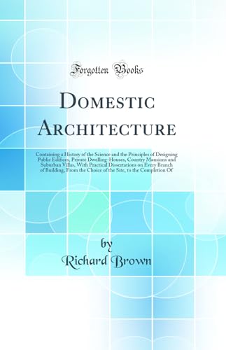 Domestic Architecture: Containing a History of the Science and the Principles of Designing Public Edifices, Private Dwelling-Houses, Country Mansions and Suburban Villas, With Practical Dissertations on Every Branch of Building, From the Choice of the Sit