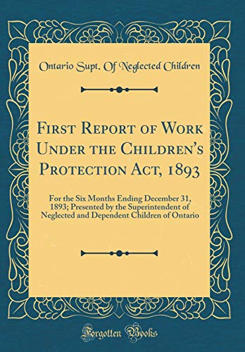 First Report of Work Under the Children's Protection Act, 1893: For the Six Months Ending December 31, 1893; Presented by the Superintendent of Neglected and Dependent Children of Ontario (Classic Reprint)