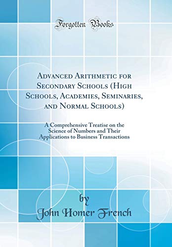 Advanced Arithmetic for Secondary Schools (High Schools, Academies, Seminaries, and Normal Schools): A Comprehensive Treatise on the Science of Numbers and Their Applications to Business Transactions (Classic Reprint)
