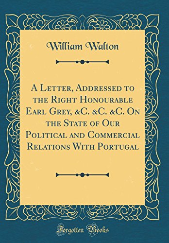A Letter, Addressed to the Right Honourable Earl Grey, &C. &C. &C. On the State of Our Political and Commercial Relations With Portugal (Classic Reprint)