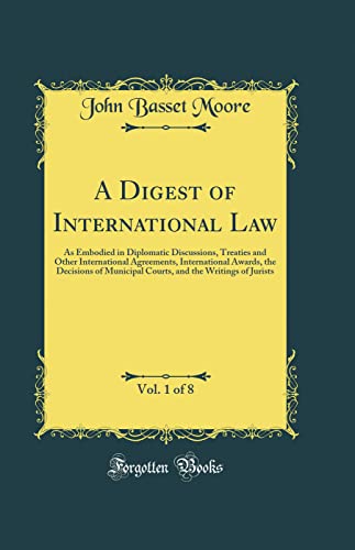 A Digest of International Law, Vol. 1 of 8: As Embodied in Diplomatic Discussions, Treaties and Other International Agreements, International Awards, the Decisions of Municipal Courts, and the Writings of Jurists (Classic Reprint)