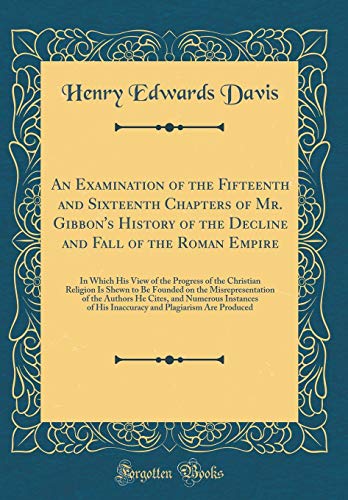 An Examination of the Fifteenth and Sixteenth Chapters of Mr. Gibbon's History of the Decline and Fall of the Roman Empire: In Which His View of the Progress of the Christian Religion Is Shewn to Be Founded on the Misrepresentation of the Authors He Cites