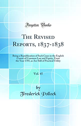 The Revised Reports, 1837-1838, Vol. 45: Being a Republication of Such Cases in the English Courts of Common Law and Equity, From the Year 1785, as Are Still of Practical Utility (Classic Reprint)