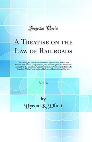 A Treatise on the Law of Railroads, Vol. 4: Containing a Consideration of the Organization, Status and Powers of Railroad Corporations, and of the Rights and Liabilities Incident to the Location, Construction and Operation of Railroads; Together With Thei