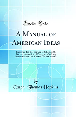 A Manual of American Ideas: Designed 1st. For the Use of Schools; 2d. For the Instruction of Foreigners Seeking Naturalization; 3d. For the Use of Citizens (Classic Reprint)