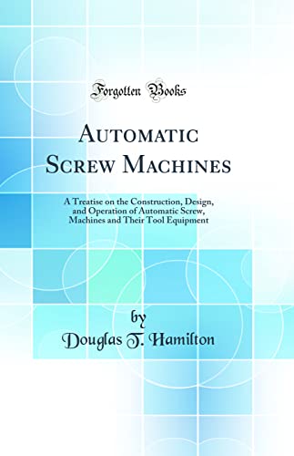 Automatic Screw Machines: A Treatise on the Construction, Design, and Operation of Automatic Screw, Machines and Their Tool Equipment (Classic Reprint)