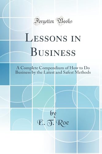 Lessons in Business: A Complete Compendium of How to Do Business by the Latest and Safest Methods (Classic Reprint)