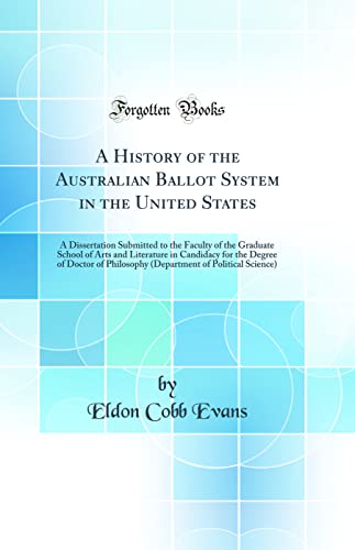 A History of the Australian Ballot System in the United States: A Dissertation Submitted to the Faculty of the Graduate School of Arts and Literature in Candidacy for the Degree of Doctor of Philosophy (Department of Political Science) (Classic Reprint)