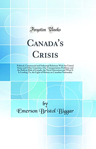 Canada's Crisis: Political, Commercial and Industrial Relations With the United States and Other Countries, Our Transportation Problems and the Railway Rule of Canada, the Naval Aberration and What It Is Leading To, the Light of History on Canadian Nation