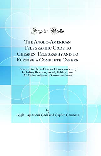 The Anglo-American Telegraphic Code to Cheapen Telegraphy and to Furnish a Complete Cypher: Adapted to Use in General Correspondence; Including Business, Social, Political, and All Other Subjects of Correspondence (Classic Reprint)