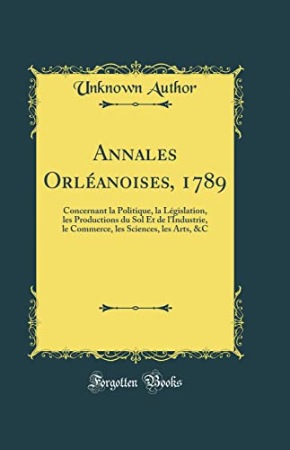 Annales Orléanoises, 1789: Concernant la Politique, la Législation, les Productions du Sol Et de l'Industrie, le Commerce, les Sciences, les Arts, &C (Classic Reprint)