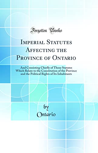 Imperial Statutes Affecting the Province of Ontario: And Consisting Chiefly of Those Statutes Which Relate to the Constitution of the Province and the Political Rights of Its Inhabitants (Classic Reprint)