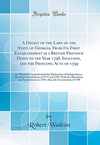 A Digest of the Laws of the State of Georgia, From Its First Establishment as a British Province Down to the Year 1798, Inclusive, and the Principal Acts of 1799: In Which Is Comprehended the Declaration of Independence, the State Constitutions of 1777 an