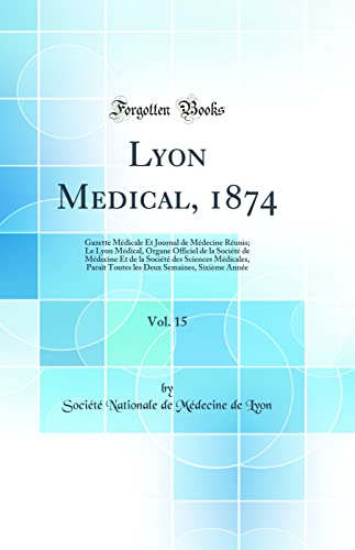 Lyon Medical, 1874, Vol. 15: Gazette Médicale Et Journal de Médecine Réunis; Le Lyon Médical, Organe Officiel de la Société de Médecine Et de la Société des Sciences Médicales, Paraît Toutes les Deux Semaines, Sixième Année (Classic Reprint)