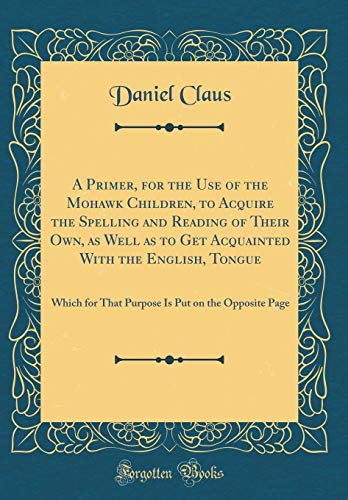 A Primer, for the Use of the Mohawk Children, to Acquire the Spelling and Reading of Their Own, as Well as to Get Acquainted With the English, Tongue: Which for That Purpose Is Put on the Opposite Page (Classic Reprint)