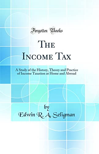 The Income Tax: A Study of the History, Theory and Practice of Income Taxation at Home and Abroad (Classic Reprint)