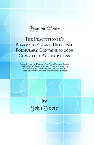 The Practitioner''s Pharmacopœia and Universal Formulary, Containing 2000 Classified Prescriptions: Selected From the Practice of the Most Eminent British and Foreign Medical Authorities; With an Abstract of the Three British Pharmacopœias, and Much Othe