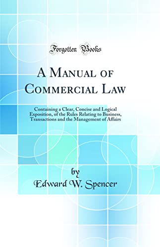 A Manual of Commercial Law: Containing a Clear, Concise and Logical Exposition, of the Rules Relating to Business, Transactions and the Management of Affairs (Classic Reprint)