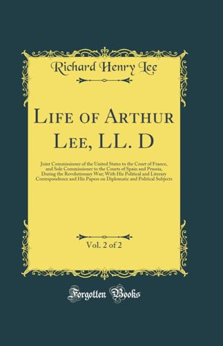 Life of Arthur Lee, LL. D, Vol. 2 of 2: Joint Commissioner of the United States to the Court of France, and Sole Commissioner to the Courts of Spain and Prussia, During the Revolutionary War; With His Political and Literary Correspondence and His Papers o
