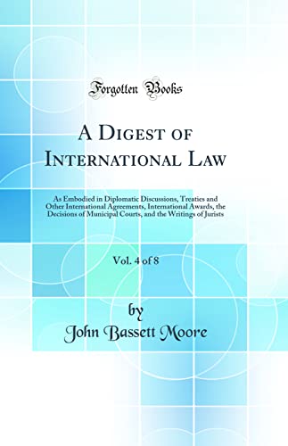 A Digest of International Law, Vol. 4 of 8: As Embodied in Diplomatic Discussions, Treaties and Other International Agreements, International Awards, the Decisions of Municipal Courts, and the Writings of Jurists (Classic Reprint)