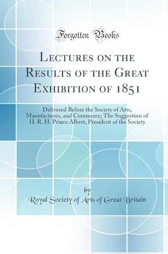 Lectures on the Results of the Great Exhibition of 1851: Delivered Before the Society of Arts, Manufactures, and Commerce; The Suggestion of H. R. H. Prince Albert, President of the Society (Classic Reprint)