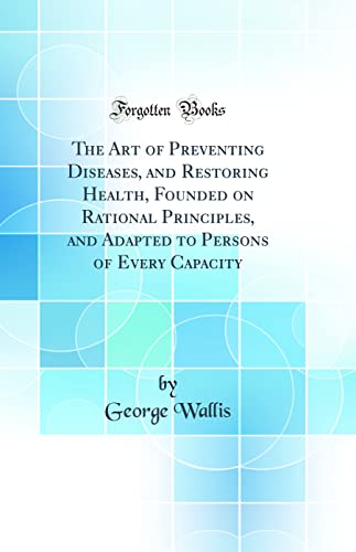 The Art of Preventing Diseases, and Restoring Health, Founded on Rational Principles, and Adapted to Persons of Every Capacity (Classic Reprint)