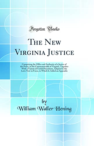 The New Virginia Justice: Comprising the Office and Authority of a Justice of the Peace, in the Commonwealth of Virginia, Together With a Variety of Useful Precedents, Adapted to the Laws Now in Force, to Which Is Added an Appendix (Classic Reprint)