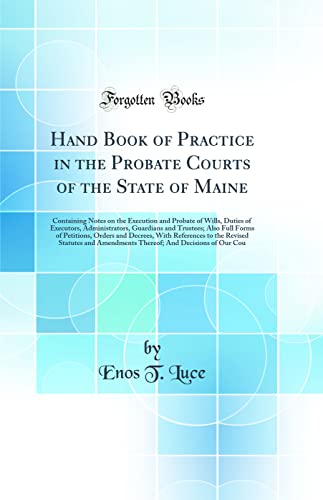 Hand Book of Practice in the Probate Courts of the State of Maine: Containing Notes on the Execution and Probate of Wills, Duties of Executors, Administrators, Guardians and Trustees; Also Full Forms of Petitions, Orders and Decrees, With References