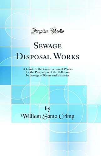 Sewage Disposal Works: A Guide to the Construction of Works for the Prevention of the Pollution by Sewage of Rivers and Estuaries (Classic Reprint)