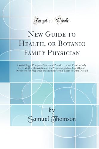 New Guide to Health, or Botanic Family Physician: Containing a Complete System of Practice Upon a Plan Entirely New; With a Description of the Vegetables Made Use Of, and Directions for Preparing and Administering Them to Cure Disease (Classic Reprint)