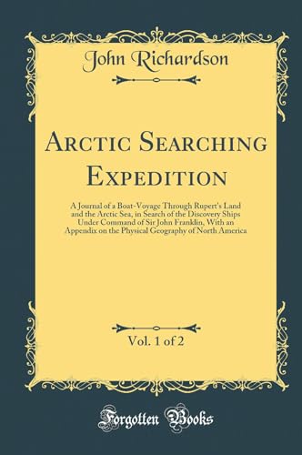 Arctic Searching Expedition, Vol. 1 of 2: A Journal of a Boat-Voyage Through Rupert''s Land and the Arctic Sea, in Search of the Discovery Ships Under Command of Sir John Franklin, With an Appendix on the Physical Geography of North America