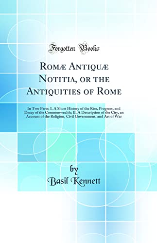 Romæ Antiquæ Notitia, or the Antiquities of Rome: In Two Parts; I. A Short History of the Rise, Progress, and Decay of the Commonwealth; II. A Description of the City, an Account of the Religion, Civil Government, and Art of War (Classic Reprint)