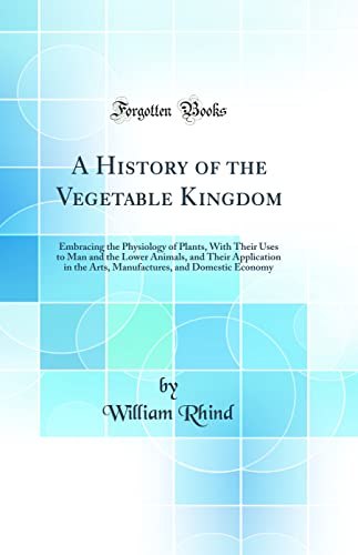 A History of the Vegetable Kingdom: Embracing the Physiology of Plants, With Their Uses to Man and the Lower Animals, and Their Application in the Arts, Manufactures, and Domestic Economy (Classic Reprint)