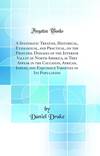A Systematic Treatise, Historical, Etiological, and Practical, on the Principal Diseases of the Interior Valley of North America, as They Appear in the Caucasian, African, Indian, and Esquimaux Varieties of Its Population (Classic Reprint)