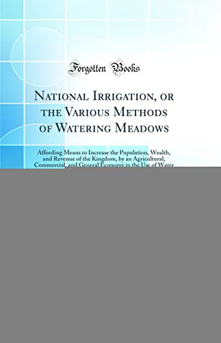 National Irrigation, or the Various Methods of Watering Meadows: Affording Means to Increase the Population, Wealth, and Revenue of the Kingdom, by an Agricultural, Commercial, and General Economy in the Use of Water (Classic Reprint)