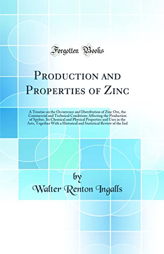 Production and Properties of Zinc: A Treatise on the Occurrence and Distribution of Zinc Ore, the Commercial and Technical Conditions Affecting the Production of Spelter, Its Chemical and Physical Properties and Uses in the Arts, Together With a Historica