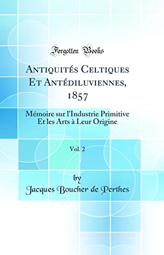 Antiquités Celtiques Et Antédiluviennes, 1857, Vol. 2: Mémoire sur l''Industrie Primitive Et les Arts à Leur Origine (Classic Reprint)