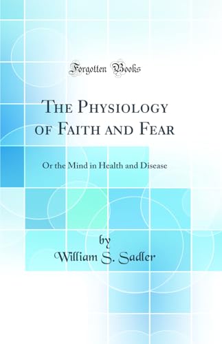 The Physiology of Faith and Fear: Or the Mind in Health and Disease (Classic Reprint)