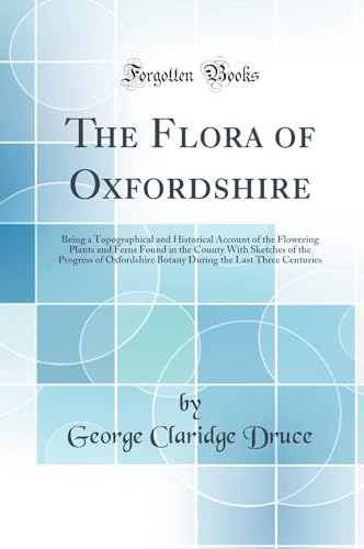 The Flora of Oxfordshire: Being a Topographical and Historical Account of the Flowering Plants and Ferns Found in the County With Sketches of the Progress of Oxfordshire Botany During the Last Three Centuries (Classic Reprint)