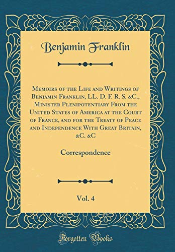 Memoirs of the Life and Writings of Benjamin Franklin, LL. D. F. R. S. &C., Minister Plenipotentiary From the United States of America at the Court of France, and for the Treaty of Peace and Independence With Great Britain, &C. &C, Vol. 4: Correspondence