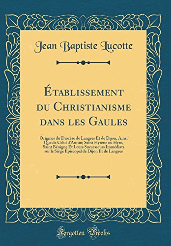 Établissement du Christianisme dans les Gaules: Origines du Diocèse de Langres Et de Dijon, Ainsi Que de Celui d'Autun; Saint Hyrène ou Hyro, Saint Bénigne Et Leurs Successeurs Immédiats sur le Siège Épiscopal de Dijon Et de Langres