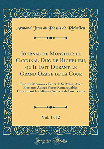 Journal de Monsieur le Cardinal Duc de Richelieu, qu''Il Fait Durant le Grand Orage de la Cour, Vol. 1 of 2: Tiré des Mémoires Écrits de Sa Main; Avec Plusieurs Autres Pieces Remarquables, Concernant les Affaires Arrivées de Son Temps
