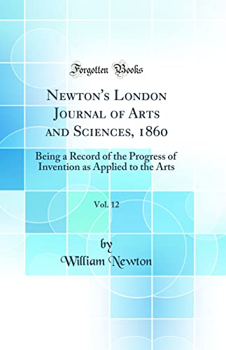 Newton''s London Journal of Arts and Sciences, 1860, Vol. 12: Being a Record of the Progress of Invention as Applied to the Arts (Classic Reprint)