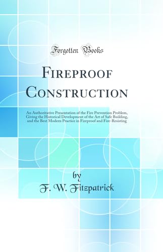 Fireproof Construction: An Authoritative Presentation of the Fire Prevention Problem, Giving the Historical Development of the Art of Safe Building, and the Best Modern Practice in Fireproof and Fire-Resisting (Classic Reprint)