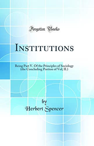 Institutions: Being Part V. Of the Principles of Sociology (the Concluding Portion of Vol; II.) (Classic Reprint)