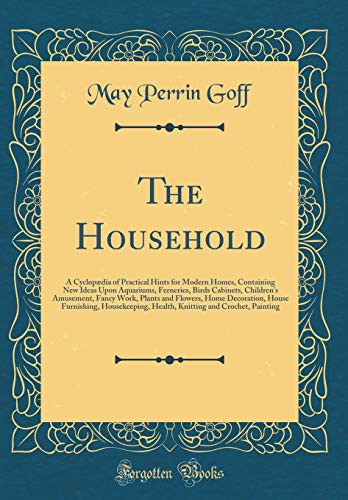 The Household: A Cyclopædia of Practical Hints for Modern Homes, Containing New Ideas Upon Aquariums, Ferneries, Birds Cabinets, Children''s Amusement, Fancy Work, Plants and Flowers, Home Decoration, House Furnishing, Housekeeping, Health, Knitting and C