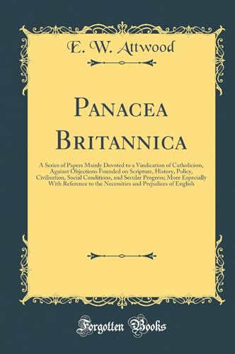 Panacea Britannica: A Series of Papers Mainly Devoted to a Vindication of Catholicism, Against Objections Founded on Scripture, History, Policy, Civilisation, Social Conditions, and Secular Progress; More Especially With Reference to the Necessities and P